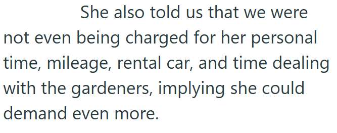 She also told us that we were not even being charged for her personal time, mileage, rental car, and time dealing with the gardeners, implying she could demand even more.