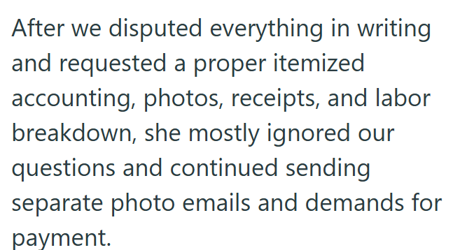 After we disputed everything in writing and requested a proper itemized accounting, photos, receipts, and labor breakdown, she mostly ignored our questions and continued sending separate photo emails and demands for payment.