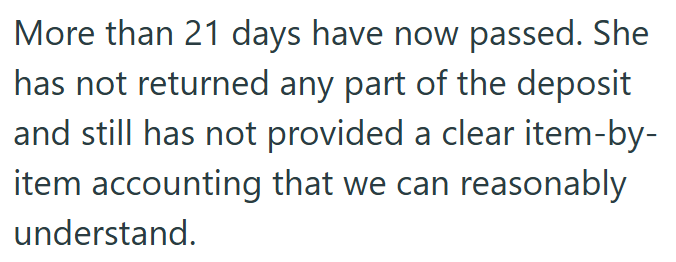 More than 21 days have now passed. She has not returned any part of the deposit and still has not provided a clear item-by- item accounting that we can reasonably understand.