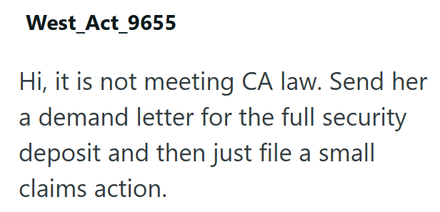 West_Act_9655 Hi, it is not meeting CA law. Send her a demand letter for the full security deposit and then just file a small claims action.