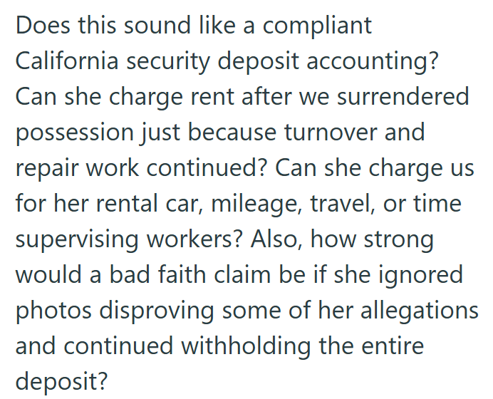 Does this sound like a compliant California security deposit accounting? Can she charge rent after we surrendered possession just because turnover and repair work continued? Can she charge us for her rental car, mileage, travel, or time supervising workers? Also, how strong would a bad faith claim be if she ignored photos disproving some of her allegations and continued withholding the entire deposit?