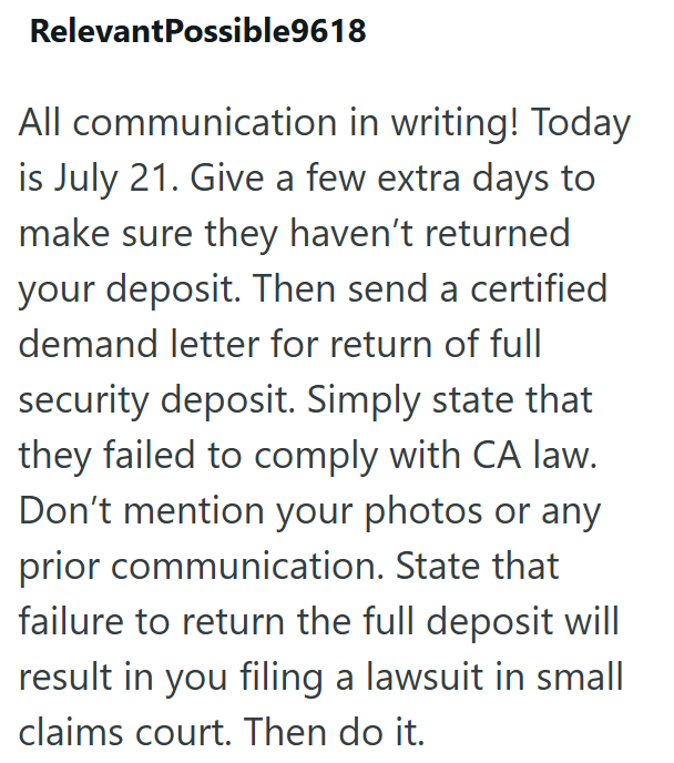 RelevantPossible9618 All communication in writing! Today is July 21. Give a few extra days to make sure they haven't returned your deposit. Then send a certified demand letter for return of full security deposit. Simply state that they failed to comply with CA law. Don't mention your photos or any prior communication. State that failure to return the full deposit will result in you filing a lawsuit in small claims court. Then do it.