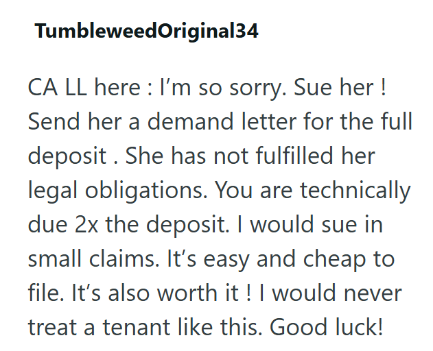 Tumbleweed Original34 CA LL here: I'm so sorry. Sue her ! Send her a demand letter for the full deposit. She has not fulfilled her legal obligations. You are technically due 2x the deposit. I would sue in small claims. It's easy and cheap to file. It's also worth it! I would never treat a tenant like this. Good luck!