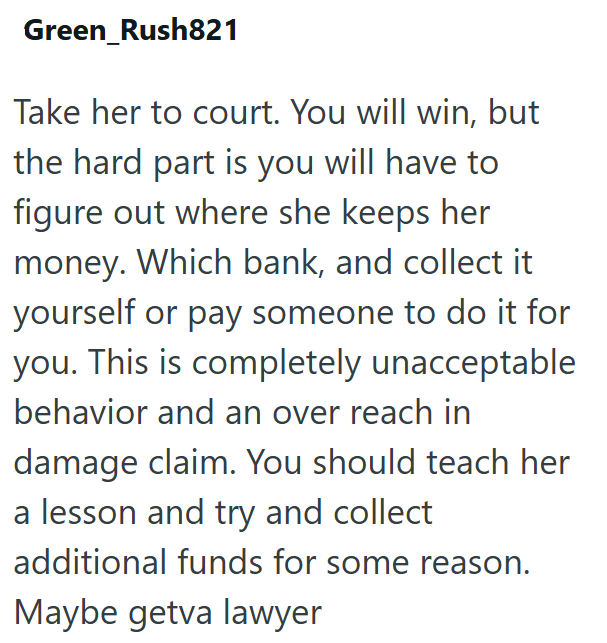 Green Rush821 Take her to court. You will win, but the hard part is you will have to figure out where she keeps her money. Which bank, and collect it yourself or pay someone to do it for you. This is completely unacceptable behavior and an over reach in damage claim. You should teach her a lesson and try and collect additional funds for some reason. Maybe getva lawyer