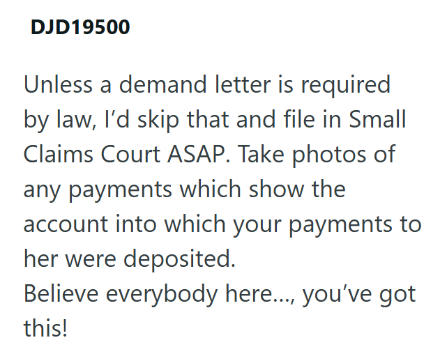 DJD19500 Unless a demand letter is required by law, I'd skip that and file in Small Claims Court ASAP. Take photos of any payments which show the account into which your payments to her were deposited. Believe everybody here..., you've got this!