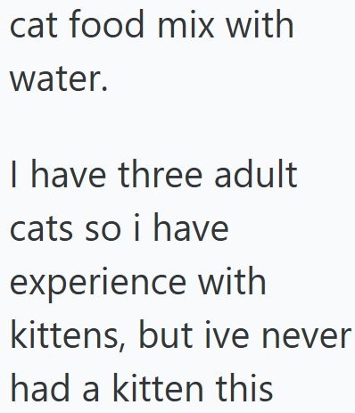 cat food mix with water. I have three adult cats so i have experience with kittens, but ive never had a kitten this