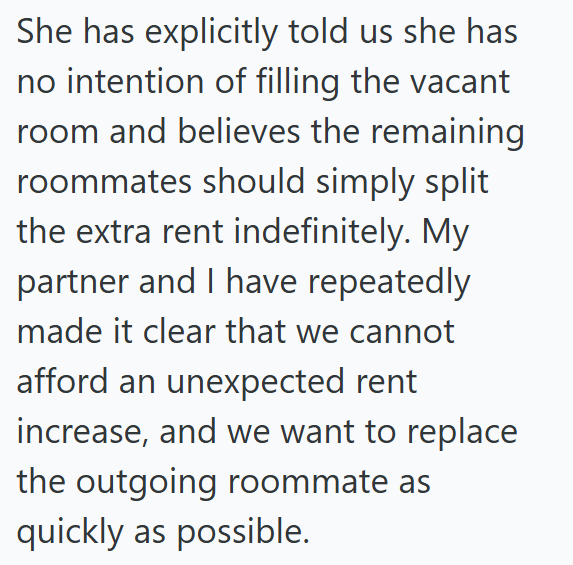 She has explicitly told us she has no intention of filling the vacant room and believes the remaining roommates should simply split the extra rent indefinitely. My partner and I have repeatedly made it clear that we cannot afford an unexpected rent increase, and we want to replace the outgoing roommate as quickly as possible.