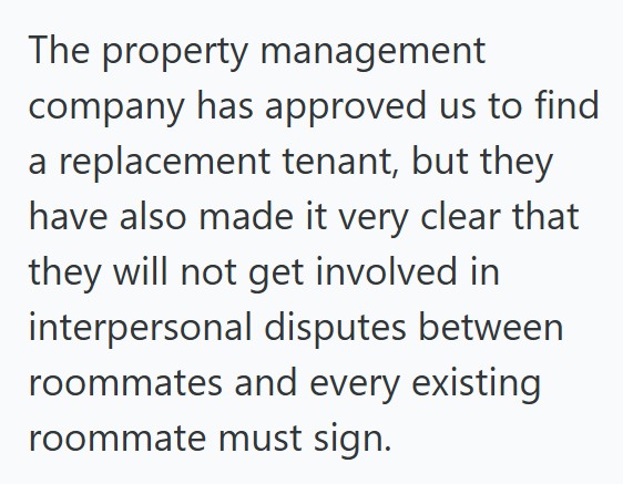 The property management company has approved us to find a replacement tenant, but they have also made it very clear that they will not get involved in interpersonal disputes between roommates and every existing roommate must sign.