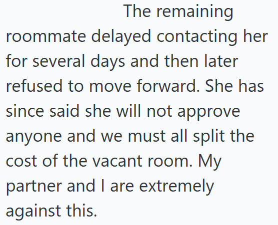 The remaining roommate delayed contacting her for several days and then later refused to move forward. She has since said she will not approve anyone and we must all split the cost of the vacant room. My partner and I are extremely against this.