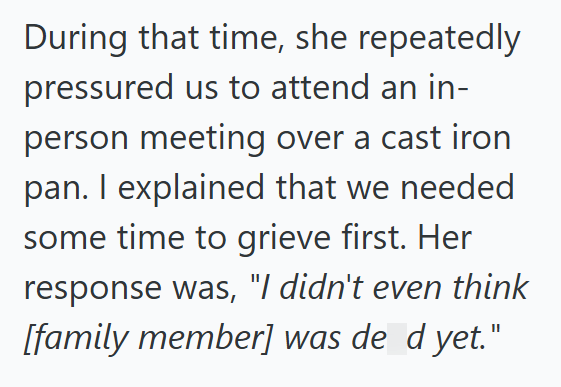During that time, she repeatedly pressured us to attend an in- person meeting over a cast iron pan. I explained that we needed some time to grieve first. Her response was, "I didn't even think [family member] was de_d yet."