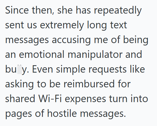 Since then, she has repeatedly sent us extremely long text messages accusing me of being an emotional manipulator and bu¨‍y. Even simple requests like asking to be reimbursed for shared Wi-Fi expenses turn into pages of hostile messages.