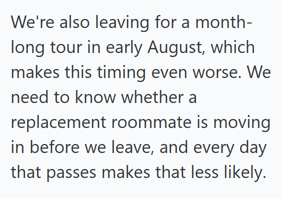 We're also leaving for a month- long tour in early August, which makes this timing even worse. We need to know whether a replacement roommate is moving in before we leave, and every day that passes makes that less likely.