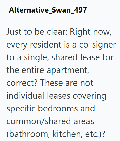 Alternative_Swan_497 Just to be clear: Right now, every resident is a co-signer to a single, shared lease for the entire apartment, correct? These are not individual leases covering specific bedrooms and common/shared areas (bathroom, kitchen, etc.)?