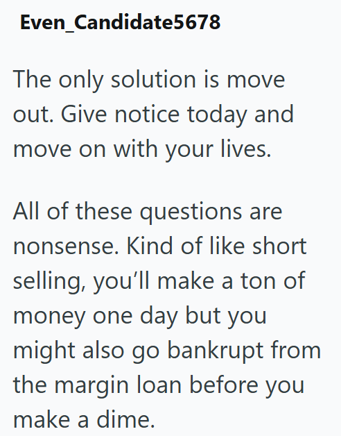 Even Candidate5678 The only solution is move out. Give notice today and move on with your lives. All of these questions are nonsense. Kind of like short selling, you'll make a ton of money one day but you might also go bankrupt from the margin loan before you make a dime.