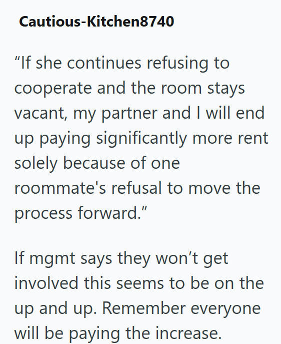 Cautious-Kitchen8740 "If she continues refusing to cooperate and the room stays vacant, my partner and I will end up paying significantly more rent solely because of one roommate's refusal to move the process forward." If mgmt says they won't get involved this seems to be on the up and up. Remember everyone will be paying the increase.