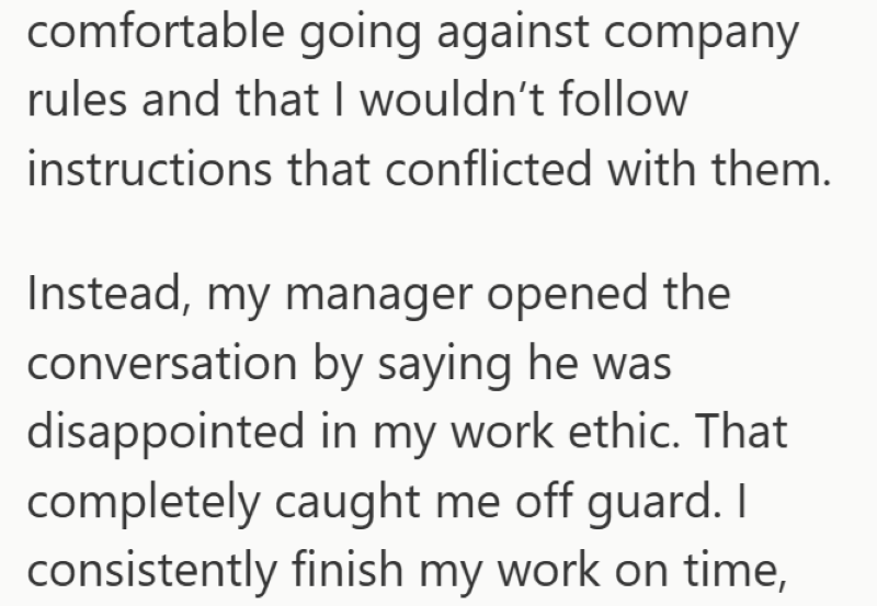 comfortable going against company rules and that I wouldn't follow instructions that conflicted with them. Instead, my manager opened the conversation by saying he was disappointed in my work ethic. That completely caught me off guard. I consistently finish my work on time,