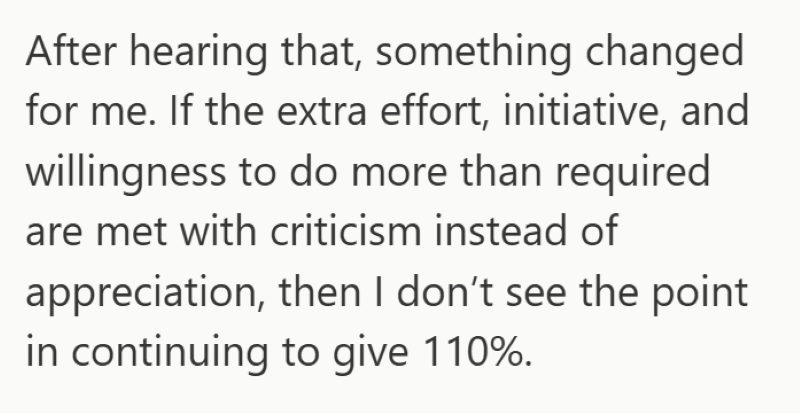 After hearing that, something changed for me. If the extra effort, initiative, and willingness to do more than required are met with criticism instead of appreciation, then I don't see the point in continuing to give 110%.