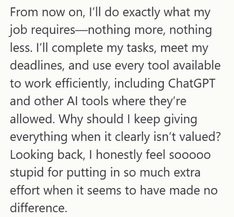 From now on, I'll do exactly what my job requires-nothing more, nothing less. I'll complete my tasks, meet my deadlines, and use every tool available to work efficiently, including ChatGPT and other Al tools where they're allowed. Why should I keep giving everything when it clearly isn't valued? Looking back, I honestly feel soo000 stupid for putting in so much extra effort when it seems to have made no difference.