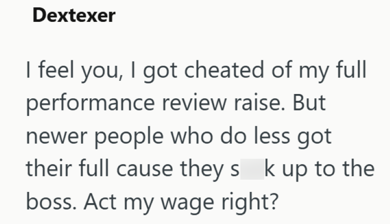 Dextexer I feel you, I got cheated of my full performance review raise. But newer people who do less got their full cause they s k up to the boss. Act my wage right?