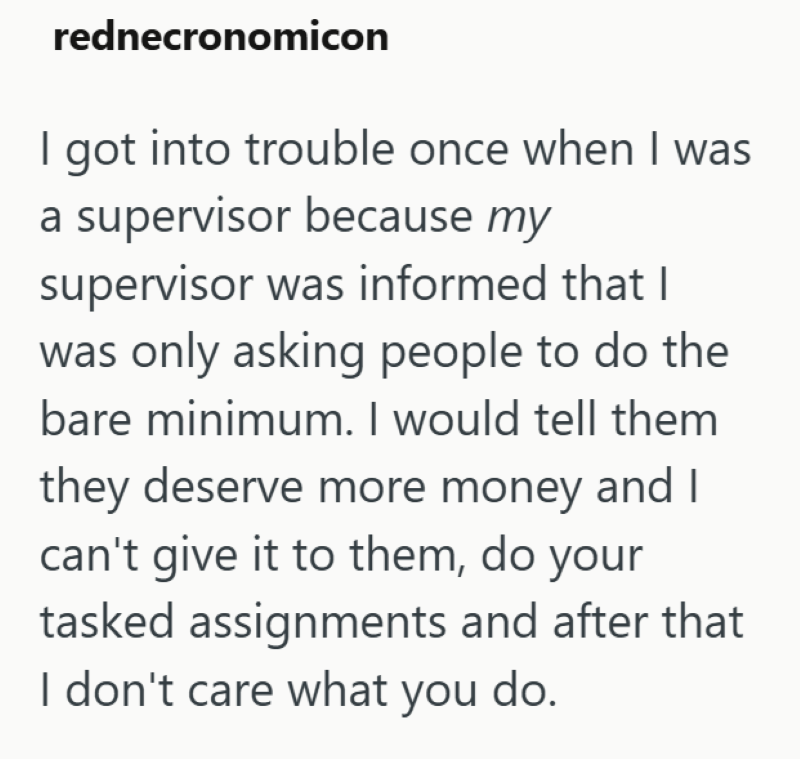 rednecronomicon I got into trouble once when I was a supervisor because my supervisor was informed that I was only asking people to do the bare minimum. I would tell them they deserve more money and I can't give it to them, do your tasked assignments and after that I don't care what you do.