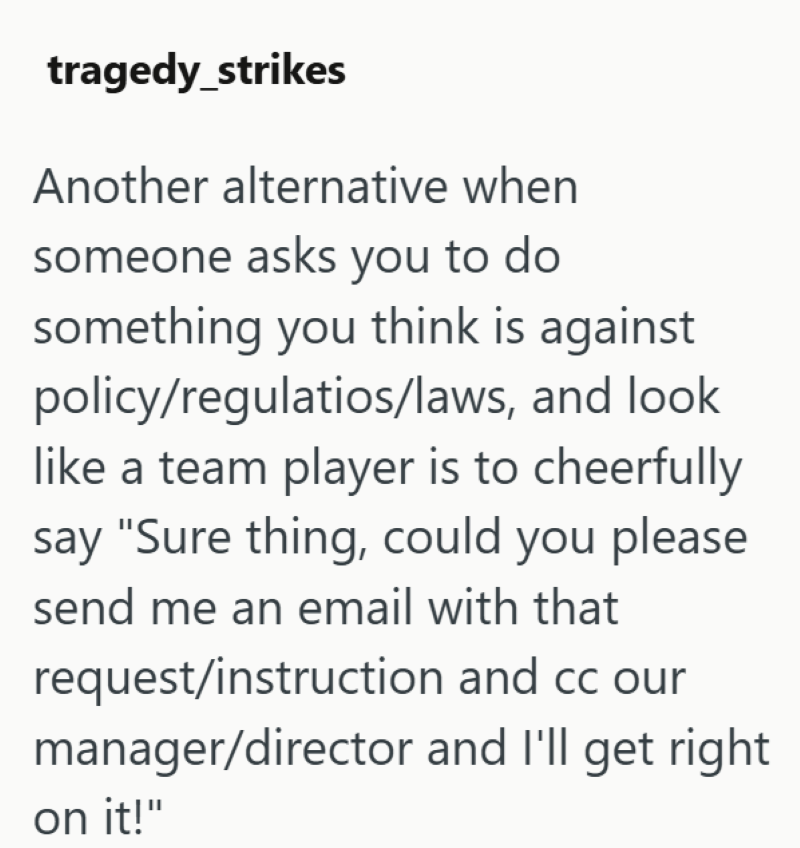 tragedy strikes Another alternative when someone asks you to do something you think is against policy/regulatios/laws, and look like a team player is to cheerfully say "Sure thing, could you please send me an email with that request/instruction and cc our manager/director and I'll get right on it!"
