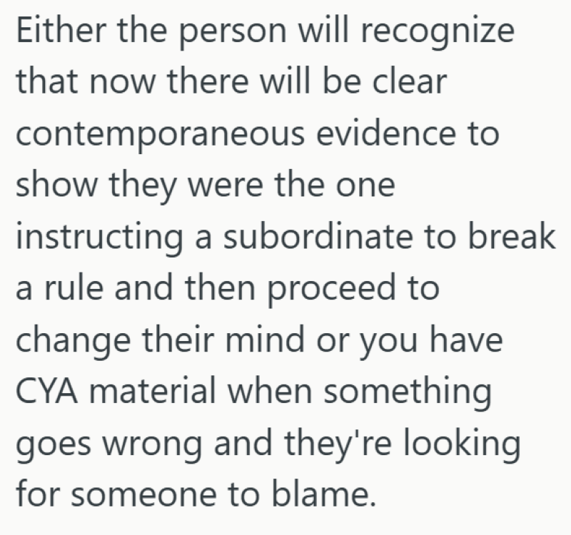 Either the person will recognize that now there will be clear contemporaneous evidence to show they were the one instructing a subordinate to break a rule and then proceed to change their mind or you have CYA material when something goes wrong and they're looking for someone to blame.