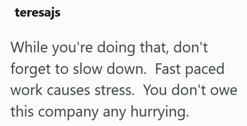 teresajs While you're doing that, don't forget to slow down. Fast paced work causes stress. You don't owe this company any hurrying.