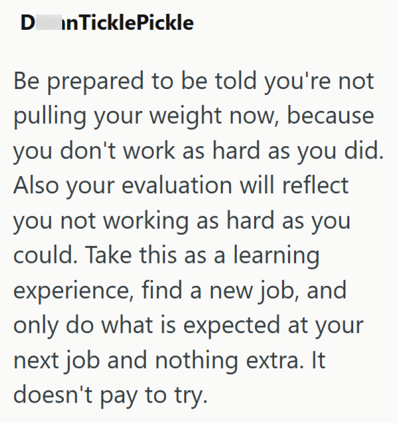 D inTicklePickle Be prepared to be told you're not pulling your weight now, because you don't work as hard as you did. Also your evaluation will reflect you not working as hard as you could. Take this as a learning experience, find a new job, and only do what is expected at your next job and nothing extra. It doesn't pay to try.