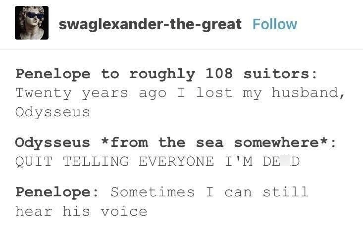 swaglexander-the-great Follow Penelope to roughly 108 suitors: Twenty years ago I lost my husband, Odysseus Odysseus * from the sea somewhere*: QUIT TELLING EVERYONE I'M DE D Penelope: Sometimes I can still hear his voice