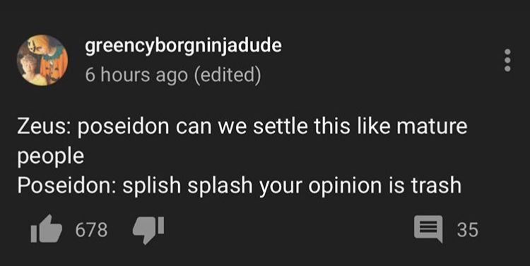 greencyborgninjadude 6 hours ago (edited) Zeus: poseidon can we settle this like mature people Poseidon: splish splash your opinion is trash 67841 ㅌ 35