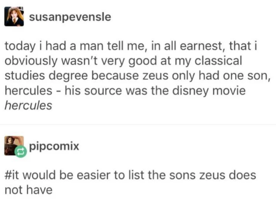 susanpevensle today i had a man tell me, in all earnest, that i obviously wasn't very good at my classical studies degree because zeus only had one son, hercules - his source was the disney movie hercules pipcomix #it would be easier to list the sons zeus does not have
