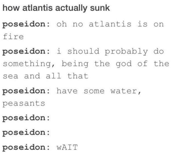 how atlantis actually sunk poseidon: oh no atlantis is on fire poseidon: i should probably do something, being the god of the sea and all that poseidon: have some water, peasants poseidon: poseidon: poseidon: WAIT