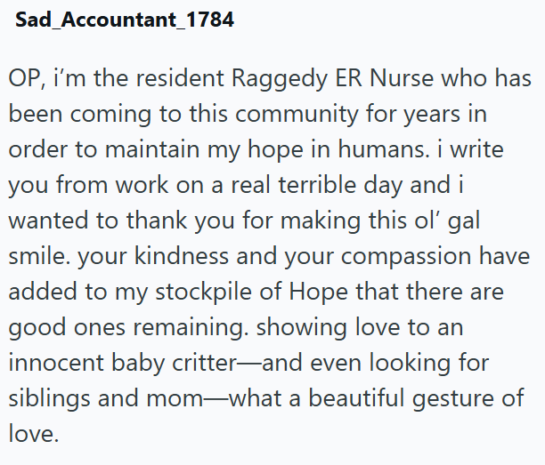Sad Accountant_1784 OP, i'm the resident Raggedy ER Nurse who has been coming to this community for years in order to maintain my hope in humans. i write you from work on a real terrible day and i wanted to thank you for making this ol' gal smile. your kindness and your compassion have added to my stockpile of Hope that there are good ones remaining. showing love to an innocent baby critter—and even looking for siblings and mom-what a beautiful gesture of love.