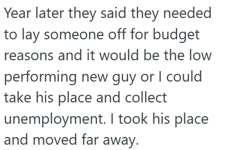 Year later they said they needed to lay someone off for budget reasons and it would be the low performing new guy or I could take his place and collect unemployment. I took his place and moved far away.