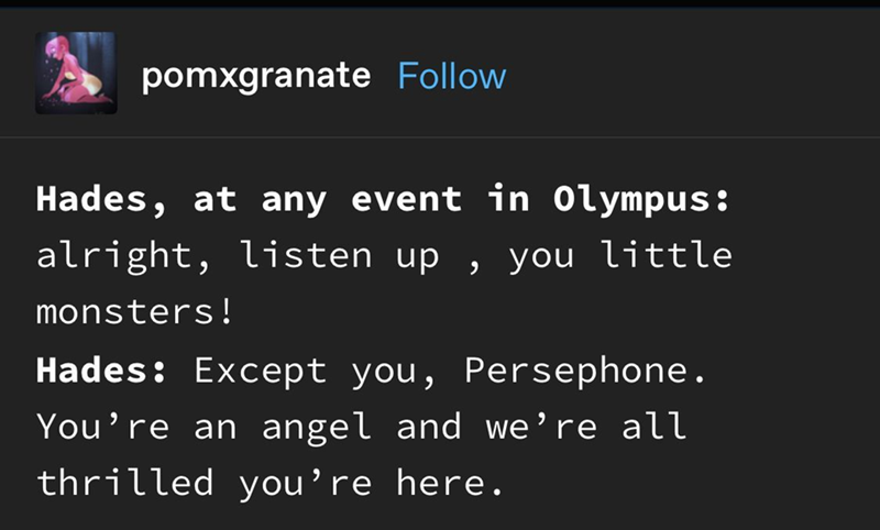 pomxgranate Follow Hades, at any event in Olympus: alright, listen up, you little monsters! Hades: Except you, Persephone. You're an angel and we're all thrilled you're here.