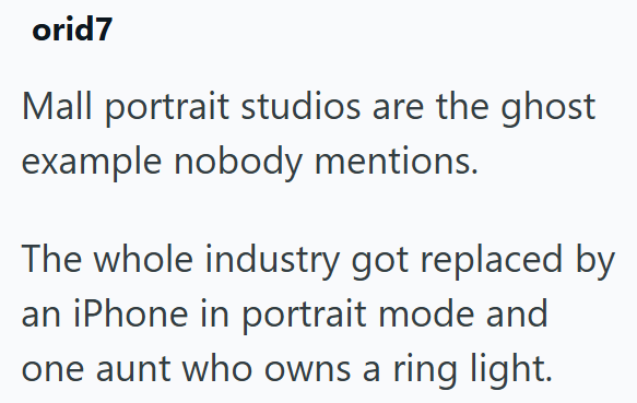 orid7 Mall portrait studios are the ghost example nobody mentions. The whole industry got replaced by an iPhone in portrait mode and one aunt who owns a ring light.