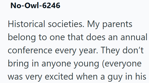 No-Owl-6246 Historical societies. My parents belong to one that does an annual conference every year. They don't bring in anyone young (everyone was very excited when a guy in his
