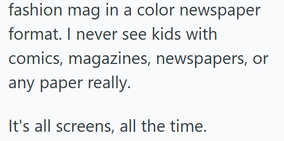 fashion mag in a color newspaper format. I never see kids with comics, magazines, newspapers, or any paper really. It's all screens, all the time.