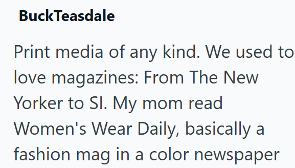 BuckTeasdale Print media of any kind. We used to love magazines: From The New Yorker to Sl. My mom read Women's Wear Daily, basically a fashion mag in a color newspaper