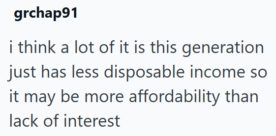 grchap91 i think a lot of it is this generation just has less disposable income so it may be more affordability than lack of interest
