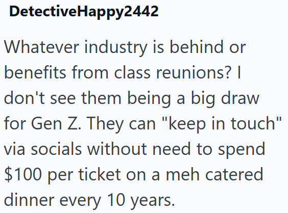 DetectiveHappy2442 Whatever industry is behind or benefits from class reunions? I don't see them being a big draw for Gen Z. They can "keep in touch" via socials without need to spend $100 per ticket on a meh catered dinner every 10 years.
