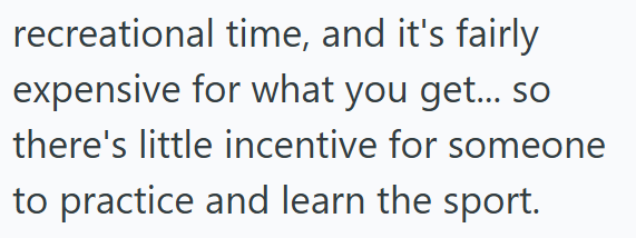 recreational time, and it's fairly expensive for what you get... so there's little incentive for someone to practice and learn the sport.