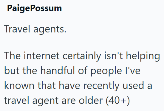 PaigePossum Travel agents. The internet certainly isn't helping but the handful of people I've known that have recently used a travel agent are older (40+)