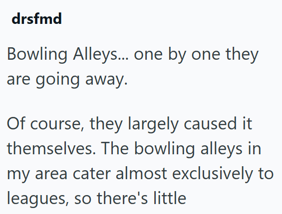 drsfmd Bowling Alleys... one by one they are going away. Of course, they largely caused it themselves. The bowling alleys in my area cater almost exclusively to leagues, so there's little