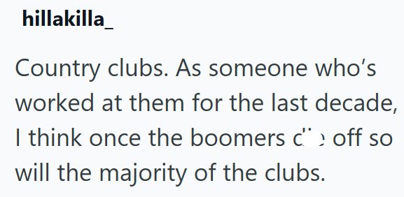 hillakilla Country clubs. As someone who's worked at them for the last decade, I think once the boomers c› off so will the majority of the clubs.