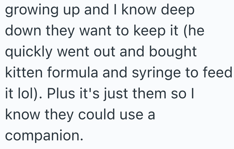growing up and I know deep down they want to keep it (he quickly went out and bought kitten formula and syringe to feed it lol). Plus it's just them so I know they could use a companion.