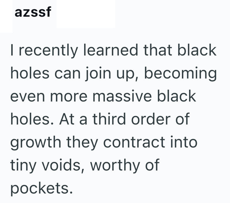 azssf I recently learned that black holes can join up, becoming even more massive black holes. At a third order of growth they contract into tiny voids, worthy of pockets.
