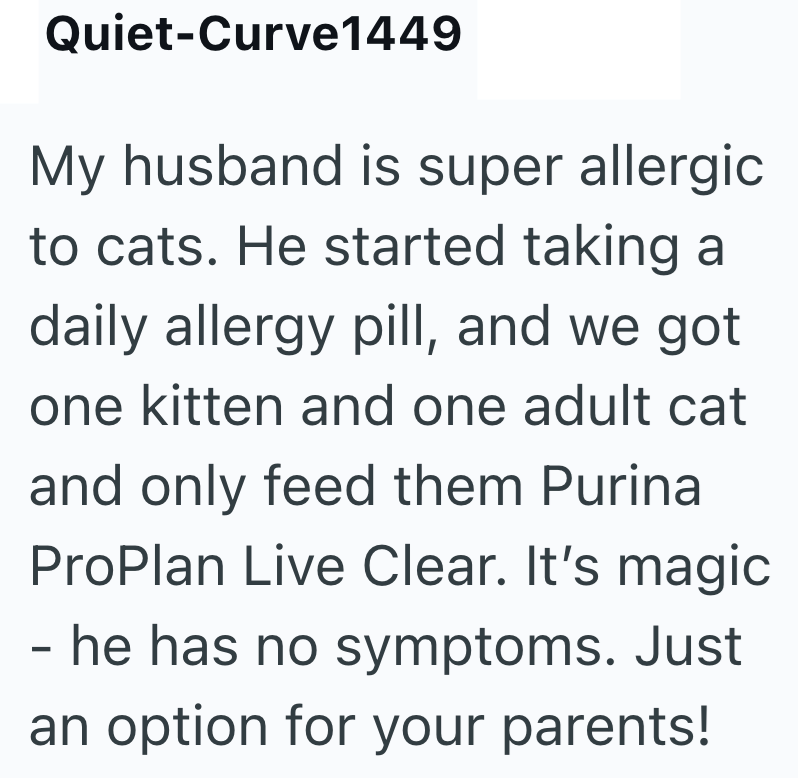 Quiet-Curve1449 My husband is super allergic to cats. He started taking a daily allergy pill, and we got one kitten and one adult cat and only feed them Purina ProPlan Live Clear. It's magic - he has no symptoms. Just an option for your parents!