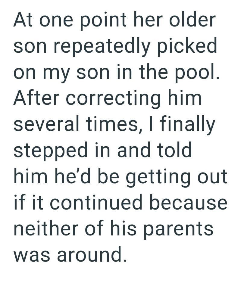At one point her older son repeatedly picked on my son in the pool. After correcting him several times, I finally stepped in and told him he'd be getting out if it continued because neither of his parents was around.