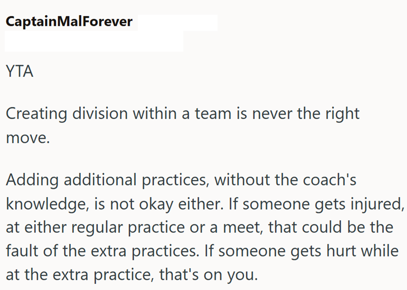 CaptainMalForever YTA Creating division within a team is never the right move. Adding additional practices, without the coach's knowledge, is not okay either. If someone gets injured, at either regular practice or a meet, that could be the fault of the extra practices. If someone gets hurt while at the extra practice, that's on you.